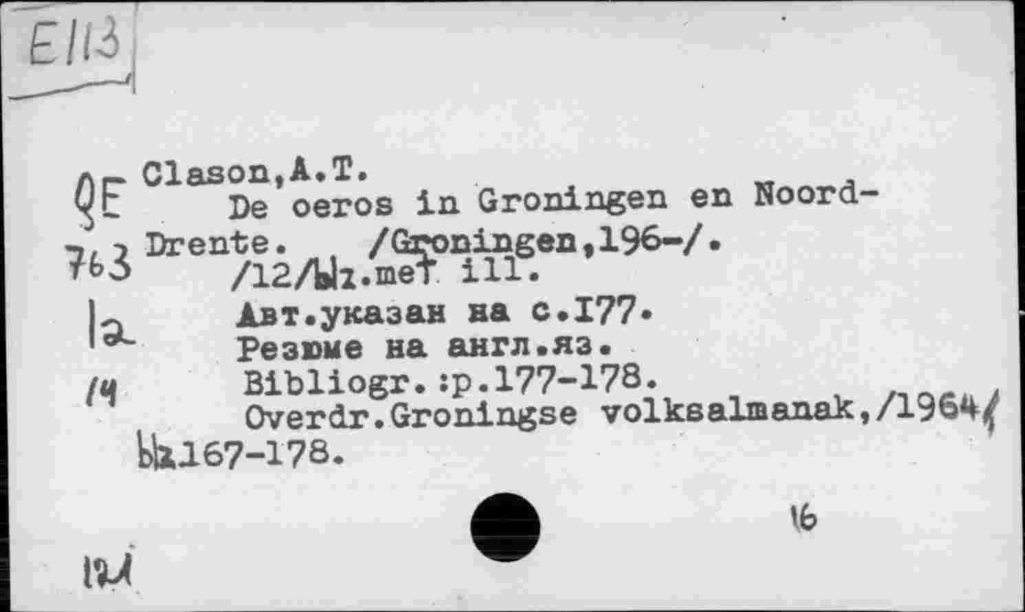 ﻿л.- Clason,A.T.
уг De oeros in Groningen en Noord-
’"дгЛк.М“’1*'7,
Авт.указан на с.177» laC	Резюме на англ.яз.
(ц	Bibliogr.:р.177-178.
Overdr.Groningse volkealmanak,/1964^ EU167-178.
lb
ИЛ